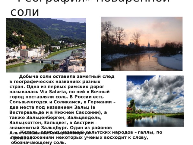 « География» поваренной соли Добыча соли оставила заметный след в географических названиях разных стран. Одна из первых римских дорог называлась Via Salaria, по ней в Вечный город поставляли соль. В России есть Сольвычегодск и Соликамск, в Германии – два места под названием Зальц (в Вестервальде и в Нижней Саксонии), а также Зальценберген, Зальцведель, Зальцкоттен,  Зальцвег, в Австрии – знаменитый Зальцбург. Один из районов Альп называли Зальцкаммергут – «соляная кладовая  там добычу соли вели еще древние кельты примерно 1300 года до нашей эры. Кстати, одно из названий кельтских народов –  галлы, по предположениям некоторых ученых восходит к слову, обозначающему соль. 