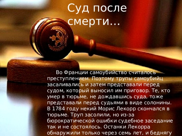 Суд после смерти… Во Франции самоубийство считалось преступлением. Поэтому трупы самоубийц засаливались и затем представали перед судом, который выносил им приговор. Те, кто умер в тюрьме, не дождавшись суда, тоже представали перед судьями в виде солонины. В 1784 году некий Морис Лекорр скончался в тюрьме. Труп засолили, но из-за бюрократической ошибки судебное заседание так и не состоялось. Останки Лекорра обнаружили только через семь лет, и беднягу наконец-то удостоили погребения. Без суда. 