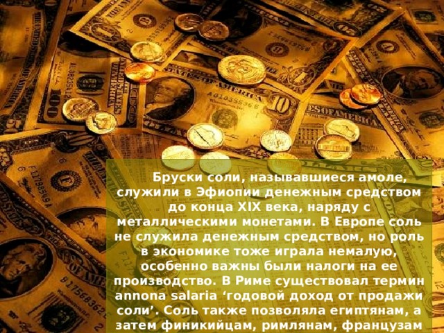 Бруски соли, называвшиеся амоле, служили в Эфиопии денежным средством до конца XIX века, наряду с металлическими монетами. В Европе соль не служила денежным средством, но роль в экономике тоже играла немалую, особенно важны были налоги на ее производство. В Риме существовал термин annona salaria ‘годовой доход от продажи соли’. Соль также позволяла египтянам, а затем финикийцам, римлянам, французам и так далее вести торговлю соленой рыбой, приносившую огромный доход. 