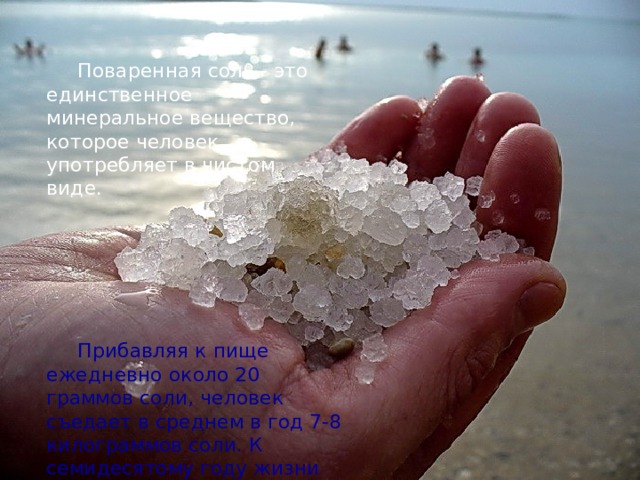 Поваренная соль - это единственное минеральное вещество, которое человек употребляет в чистом виде. Прибавляя к пище ежедневно около 20 граммов соли, человек съедает в среднем в год 7-8 килограммов соли. К семидесятому году жизни это число составит полтонны. 