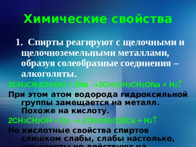 Химические свойства  1. Спирты реагируют с щелочными и щелочноземельными металлами, образуя солеобразные соединения – алкоголяты. 2СH 3 CH 2 CH 2 OH + 2Na  2СH 3 CH 2 CH 2 ONa + H 2  При этом атом водорода гидроксильной группы замещается на металл. Похоже на кислоту. 2СH 3 CH 2 OH + Сa  (СH 3 CH 2 O)2Ca + H 2  Но кислотные свойства спиртов слишком слабы, слабы настолько, что спирты не действуют на индикаторы.  