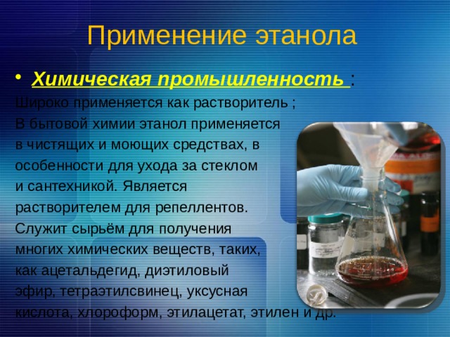 Применение этанола  Химическая промышленность : Широко применяется как растворитель ; В бытовой химии этанол применяется в чистящих и моющих средствах, в особенности для ухода за стеклом и сантехникой. Является растворителем для репеллентов. Служит сырьём для получения многих химических веществ, таких, как ацетальдегид, диэтиловый эфир, тетраэтилсвинец, уксусная кислота, хлороформ, этилацетат, этилен и др. 