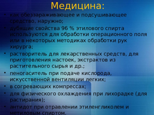 Медицина:   как обеззараживающее и подсушивающее средство, наружно; дубящие свойства 96 % этилового спирта используются для обработки операционного поля или в некоторых методиках обработки рук хирурга; растворитель для лекарственных средств, для приготовления настоек, экстрактов из растительного сырья и др.; пеногаситель при подаче кислорода, искусственной вентиляции легких; в согревающих компрессах; для физического охлаждения при лихорадке (для растирания); антидот при отравлении этиленгликолем и метиловым  спиртом. 