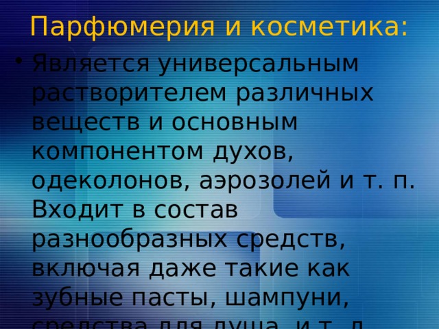 Парфюмерия и косметика:   Является универсальным растворителем различных веществ и основным компонентом духов, одеколонов, аэрозолей и т. п. Входит в состав разнообразных средств, включая даже такие как зубные пасты, шампуни, средства для душа, и т. д. 