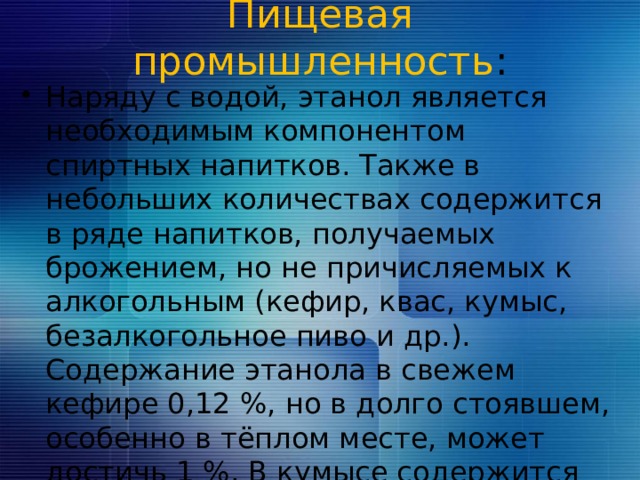 Пищевая промышленность :   Наряду с водой, этанол является необходимым компонентом спиртных  напитков. Также в небольших количествах содержится в ряде напитков, получаемых брожением, но не причисляемых к алкогольным (кефир, квас, кумыс, безалкогольное пиво и др.). Содержание этанола в свежем кефире 0,12 %, но в долго стоявшем, особенно в тёплом месте, может достичь 1 %. В кумысе содержится 1−3 % этанола, в квасе — от 0,6 до 2,2 %. 