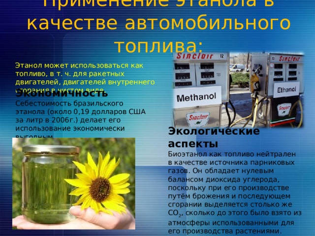 Применение этанола в качестве автомобильного топлива:   Этанол может использоваться как топливо, в т. ч. для ракетных двигателей, двигателей внутреннего сгорания в чистом виде. Экономичность Себестоимость бразильского этанола (около 0,19 долларов США за литр в 2006г.) делает его использование экономически выгодным . Экологические аспекты Биоэтанол как топливо нейтрален в качестве источника парниковых газов. Он обладает нулевым балансом диоксида углерода, поскольку при его производстве путём брожения и последующем сгорании выделяется столько же CO 2 , сколько до этого было взято из атмосферы использованными для его производства растениями. 