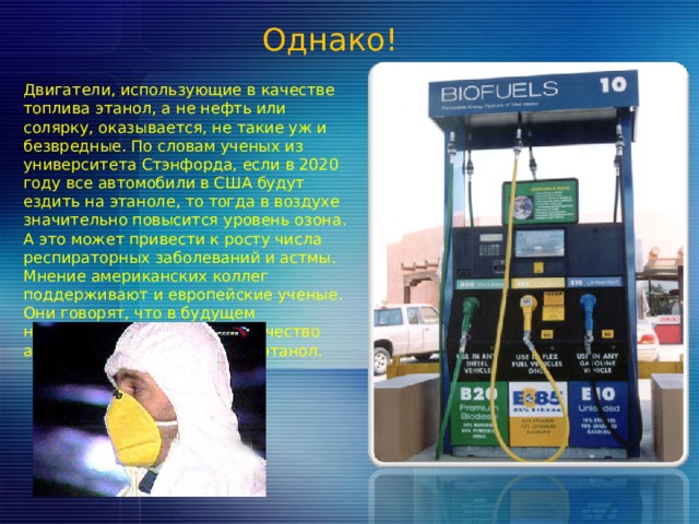 Однако! Двигатели, использующие в качестве топлива этанол, а не нефть или солярку, оказывается, не такие уж и безвредные. По словам ученых из университета Стэнфорда, если в 2020 году все автомобили в США будут ездить на этаноле, то тогда в воздухе значительно повысится уровень озона. А это может привести к росту числа респираторных заболеваний и астмы. Мнение американских коллег поддерживают и европейские ученые. Они говорят, что в будущем необходимо ограничить количество автомобилей использующих этанол. 