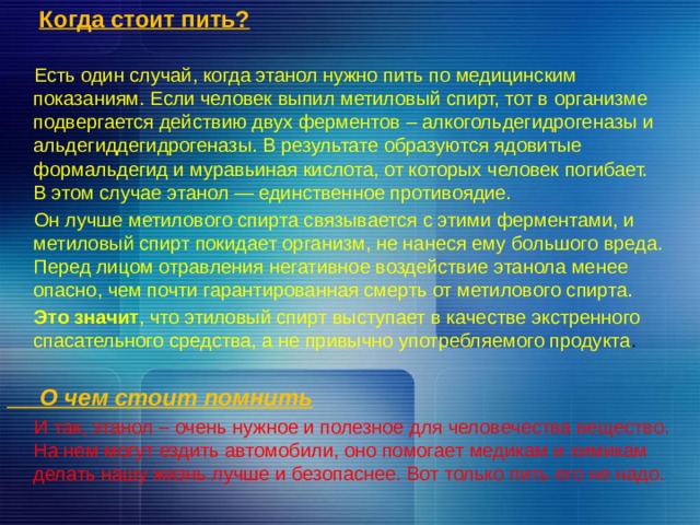  Когда стоит пить?  Есть один случай, когда этанол нужно пить по медицинским показаниям. Eсли человек выпил метиловый спирт, тот в организме подвергается действию двух ферментов – алкогольдегидрогеназы и альдегиддегидрогеназы. В результате образуются ядовитые формальдегид и муравьиная кислота, от которых человек погибает. В этом случае этанол — единственное противоядие.  Он лучше метилового спирта связывается с этими ферментами, и метиловый спирт покидает организм, не нанеся ему большого вреда. Перед лицом отравления негативное воздействие этанола менее опасно, чем почти гарантированная смерть от метилового спирта.  Это значит , что этиловый спирт выступает в качестве экстренного спасательного средства, а не привычно употребляемого продукта .   О чем стоит помнить  И так, этанол – очень нужное и полезное для человечества вещество. На нем могут ездить автомобили, оно помогает медикам и химикам делать нашу жизнь лучше и безопаснее. Вот только пить его не надо. 