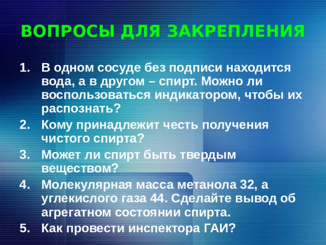 ВОПРОСЫ ДЛЯ ЗАКРЕПЛЕНИЯ В одном сосуде без подписи находится вода, а в другом – спирт. Можно ли воспользоваться индикатором, чтобы их распознать? Кому принадлежит честь получения чистого спирта? Может ли спирт быть твердым веществом? Молекулярная масса метанола 32, а углекислого газа 44. Сделайте вывод об агрегатном состоянии спирта. Как провести инспектора ГАИ? 