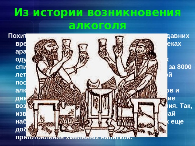 Из истории возникновения алкоголя Похититель рассудка — так именуют алкоголь с давних времен. Чистый спирт начали получать в 5-7 веках арабы и назвали « аль коголь», что означает « одурманивающий». Об опьяняющих свойствах спиртных напитков люди узнали не менее чем за 8000 лет до нашей эры – с появлением керамической посуды, давшей возможность изготовления алкогольных напитков из меда, плодовых соков и дикорастущего винограда. Возможно, виноделие возникло еще до начала культурного земледелия. Так, известный путешественник Н.Н. Миклухо-Маклай наблюдал папуасов Новой Гвинеи, не умевших еще добывать огонь, но знавших уже приемы приготовления хмельных напитков. 