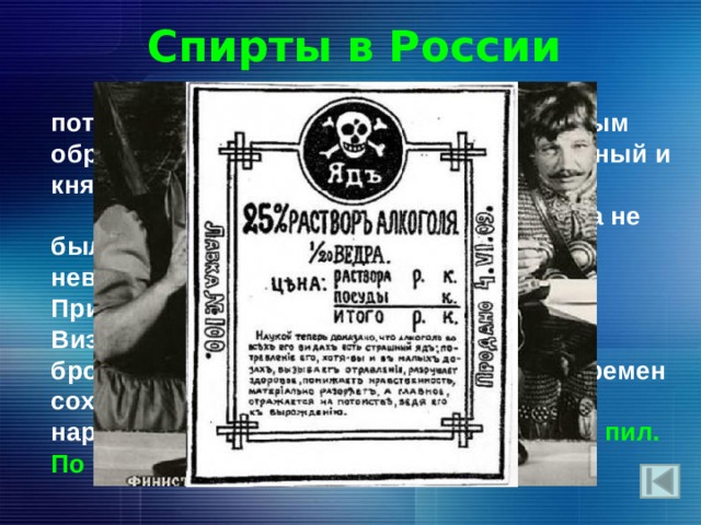 Спирты в России  В дохристианскую эпоху на Руси потребление алкоголя имело место главным образом на языческих пиршествах (народный и княжеский пиры, игрища, тризны).  Известно, что в Древней Руси пьянства не было вовсе. Население Древней Руси невыращивало виноград, и вино для Причастного таинства привозилось из Византии. Хмельными напитками были бродивший мёд и пиво. С этих далеких времен сохранился назаменитый рефрен многих народных сказок: “ И я там был. Мед, пиво пил. По усам текло, а в рот не попало” . 