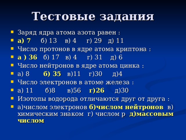 Тестовые задания Заряд ядра атома азота равен : а) 7 б) 13 в) 4 г) 29 д) 11 Число протонов в ядре атома криптона : а ) 36 б) 17 в) 4 г) 31 д) 6 Число нейтронов в ядре атома цинка : а) 8 б) 35 в)11 г)30 д)4 Число электронов в атоме железа : а) 11 б)8 в)56 г)26 д)30 Изотопы водорода отличаются друг от друга : а)числом электронов б)числом нейтронов  в) химическим знаком г)  числом p д)массовым числом  
