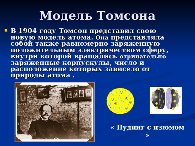 Модель Томсона В 1904 году Томсон представил свою новую модель атома. Она представляла собой также равномерно заряженную положительным электричеством сферу, внутри которой вращались отрицательно заряженные корпускулы, число и расположение которых зависело от природы атома . « Пудинг с изюмом » 