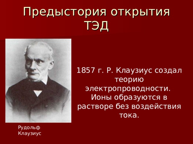 Предыстория открытия ТЭД 1857 г. Р. Клаузиус создал теорию электропроводности. Ионы образуются в растворе без воздействия тока. Рудольф Клаузиус 