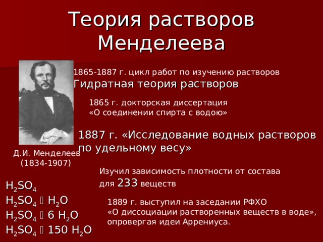 Теория растворов Менделеева 18 65-1887  г. цикл работ по изучению растворов Гидратная теория растворов 1865 г. докторская диссертация «О соединении спирта с водою» 1887 г. «Исследование водных растворов по удельному весу» Д.И. Менделеев  (1834-1907) Изучил зависимость плотности от состава для 233 веществ H 2 SO 4 H 2 SO 4   H 2 O H 2 SO 4   6 H 2 O H 2 SO 4   150 H 2 O 1889 г. выступил на заседании РФХО «О диссоциации растворенных веществ в воде», опровергая идеи Аррениуса. 