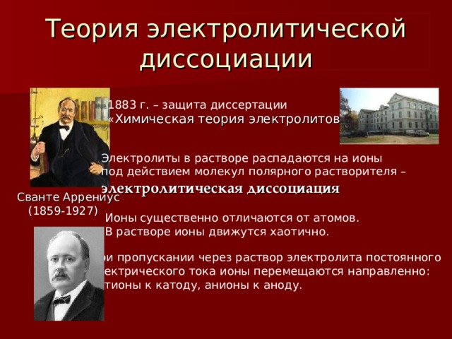 Теория электролитической диссоциации 1883 г. – защита диссертации « Химическая теория электролитов » Электролиты в растворе распадаются на ионы под действием молекул полярного растворителя – электролитическая диссоциация Сванте Аррениус  (1859-1927) Ионы существенно отличаются от атомов. В растворе ионы движутся хаотично. При пропускании через раствор электролита постоянного электрического тока ионы перемещаются направленно: катионы к катоду, анионы к аноду. 