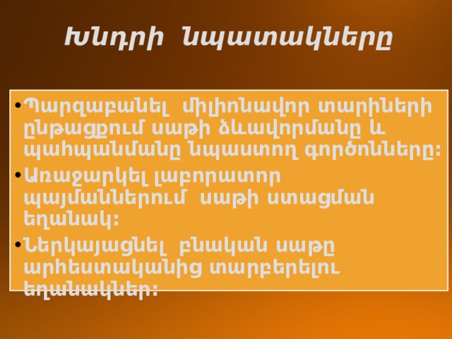  Խնդրի նպատակները Պարզաբանել միլիոնավոր տարիների ընթացքում սաթի ձևավորմանը և պահպանմանը նպաստող գործոնները: Առաջարկել լաբորատոր պայմաններում սաթի ստացման եղանակ: Ներկայացնել բնական սաթը արհեստականից տարբերելու եղանակներ: 