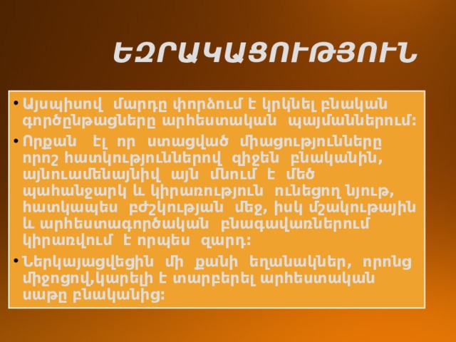  ԵԶՐԱԿԱՑՈՒԹՅՈՒՆ Այսպիսով մարդը փորձում է կրկնել բնական գործընթացները արհեստական պայմաններում: Որքան էլ որ ստացված միացությունները որոշ հատկություններով զիջեն բնականին, այնուամենայնիվ այն մնում է մեծ պահանջարկ և կիրառություն ունեցող նյութ, հատկապես բժշկության մեջ, իսկ մշակութային և արհեստագործական բնագավառներում կիրառվում է որպես զարդ: Ներկայացվեցին մի քանի եղանակներ, որոնց միջոցով,կարելի է տարբերել արհեստական սաթը բնականից: 