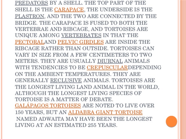 Tortoises   are a family,  Testudinidae , of land-dwelling reptiles in the order  Testudines . Tortoises are shielded from  predators  by a shell. The top part of the shell is the  carapace , the underside is the  plastron , and the two are connected by the bridge. The carapace is fused to both the vertebrae and ribcage, and tortoises are unique among  vertebrates  in that the  pectoral and  pelvic girdles  are inside the ribcage rather than outside. Tortoises can vary in size from a few centimeters to two meters. They are usually  diurnal  animals with tendencies to be  crepuscular depending on the ambient temperatures. They are generally  reclusive  animals. Tortoises are the longest living land animal in the world, although the longest living species of tortoise is a matter of debate.  Galápagos tortoises  are noted to live over 150 years, but an  Aldabra giant tortoise  named Adwaita may have been the longest living at an estimated 255 years. 