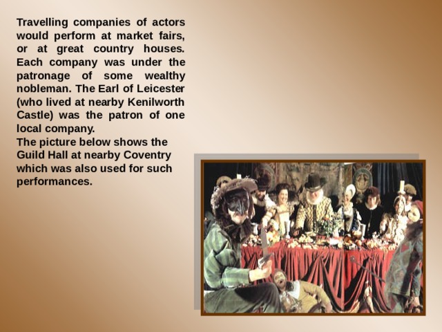 Travelling companies of actors would perform at market fairs, or at great country houses. Each company was under the patronage of some wealthy nobleman. The Earl of Leicester (who lived at nearby Kenilworth Castle) was the patron of one local company. The picture below shows the Guild Hall at nearby Coventry which was also used for such performances. 