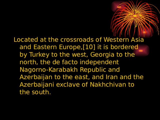 Located at the crossroads of Western Asia and Eastern Europe,[10] it is bordered by Turkey to the west, Georgia to the north, the de facto independent Nagorno-Karabakh Republic and Azerbaijan to the east, and Iran and the Azerbaijani exclave of Nakhchivan to the south. 