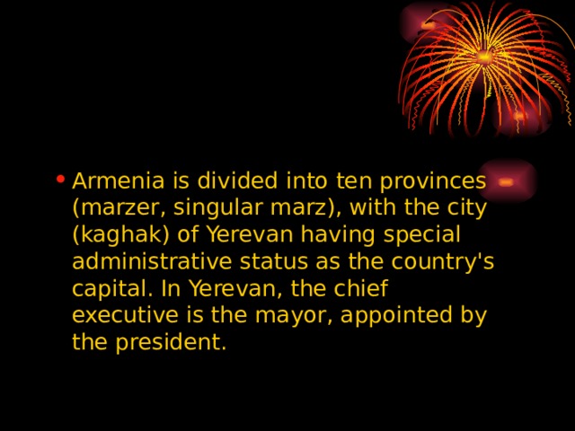 Armenia is divided into ten provinces (marzer, singular marz), with the city (kaghak) of Yerevan having special administrative status as the country's capital. In Yerevan, the chief executive is the mayor, appointed by the president. Armenia is divided into ten provinces (marzer, singular marz), with the city (kaghak) of Yerevan having special administrative status as the country's capital. In Yerevan, the chief executive is the mayor, appointed by the president. 