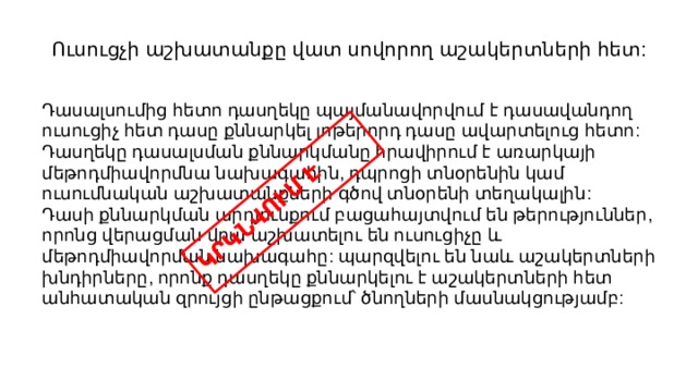 ԿՐԿՆՎՈՒՄ Է Ուսուցչի աշխատանքը վատ սովորող աշակերտների հետ: Դասալսումից հետո դասղեկը պայմանավորվում է դասավանդող ուսուցիչ հետ դասը քննարկել յոթերորդ դասը ավարտելուց հետո: Դասղեկը դասալսման քննարկմանը հրավիրում է առարկայի մեթոդմիավորմնա նախագահին, դպրոցի տնօրենին կամ ուսումնական աշխատանքների գծով տնօրենի տեղակալին: Դասի քննարկման արդյունքում բացահայտվում են թերություններ, որոնց վերացման վրա աշխատելու են ուսուցիչը և մեթոդմիավորման նախագահը: պարզվելու են նաև աշակերտների խնդիրները, որոնք դասղեկը քննարկելու է աշակերտների հետ անհատական զրույցի ընթացքում՝ ծնողների մասնակցությամբ: 