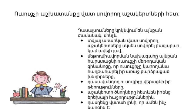 Ուսուցչի աշխատանքը վատ սովորող աշակերտների հետ: Դասալսումները կրկնվում են այնքան ժամանակ, մինչև տվյալ առարկան վատ սովորող աշակերտները սկսեն սովորել բավարար, կամ ավելի լավ, մեթոդմիավորման նախագահը այնքան հարստացնի ուսուցչի մեթոդական զինանոցը, որ ուսուցիչը կարողանա հաղթահարել իր առաջ բարձրացած խնդիրները, դասավանդող ուսուցիչը վերացնի իր թերությունները, աշակերտի ծնողները հետևեն իրենց երեխայի հաջողություններին, դասղեկը վստահ լինի, որ ամեն ինչ կարգին է: 