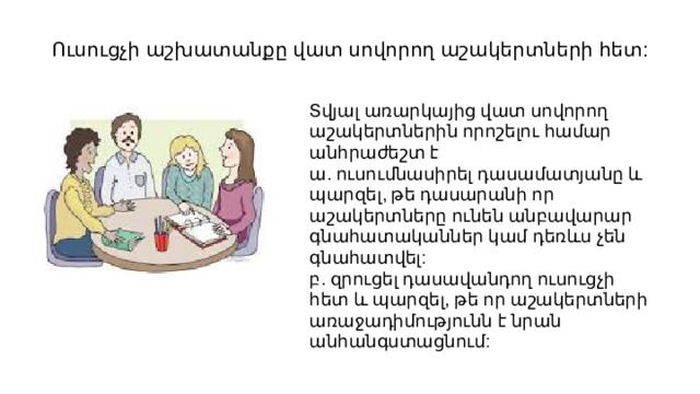 Ուսուցչի աշխատանքը վատ սովորող աշակերտների հետ: Տվյալ առարկայից վատ սովորող աշակերտներին որոշելու համար անհրաժեշտ է ա. ուսումնասիրել դասամատյանը և պարզել, թե դասարանի որ աշակերտները ունեն անբավարար գնահատականներ կամ դեռևս չեն գնահատվել: բ. զրուցել դասավանդող ուսուցչի հետ և պարզել, թե որ աշակերտների առաջադիմությունն է նրան անհանգստացնում: 