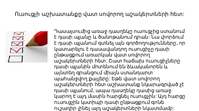 Ուսուցչի աշխատանքը վատ սովորող աշակերտների հետ: Դասալսումից առաջ դասղեկը ուսուցչից ստանում է դասի պլանը և ծանոթանում դրան: Նա փորձում է դասի պլանում գտնել այն գործողությունները, որ կատարելու է դասավանդող ուսուցիչը դասի ընթացքում առարկան վատ սովորող աշակերտների հետ: Շատ հաճախ ուսուցիչները դասի պլանին մոտենում են ձևականորեն և այնտեղ գրանցում միայն ստանդարտ պահանջվող քայլերը: Եթե վատ սովորող աշակերտների հետ աշխատանք նկարագրված չէ դասի պլանում, ապա դասղեկը դասից առաջ կարող է այդ մասին հարցնել ուսուցչին: Այդ հարցը ուսուցչին կստիպի դասի ընթացքում գոնե ուշադիր լինել այդ աշակերտների նկատմամբ: 