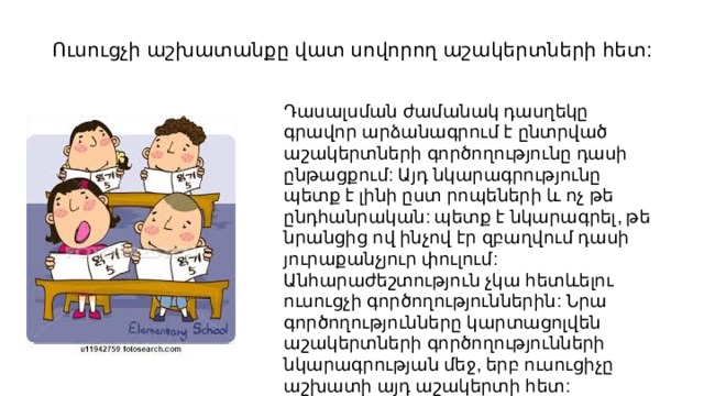Ուսուցչի աշխատանքը վատ սովորող աշակերտների հետ: Դասալսման ժամանակ դասղեկը գրավոր արձանագրում է ընտրված աշակերտների գործողությունը դասի ընթացքում: Այդ նկարագրությունը պետք է լինի ըստ րոպեների և ոչ թե ընդհանրական: պետք է նկարագրել, թե նրանցից ով ինչով էր զբաղվում դասի յուրաքանչյուր փուլում: Անհարաժեշտություն չկա հետևելու ուսուցչի գործողություններին: Նրա գործողությունները կարտացոլվեն աշակերտների գործողությունների նկարագրության մեջ, երբ ուսուցիչը աշխատի այդ աշակերտի հետ: 