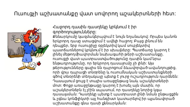 Ուսուցչի աշխատանքը վատ սովորող աշակերտների հետ: Հաջորդ դասին դասղեկը կրկնում է իր գործողությունները: Քննարկումը կազմակերպվում է նույն եղանակով: Որպես կանոն երկրորդ դասը ստացվում է ավելի հաջող: Բայց լինում են դեպքեր, երբ ուսուցիչը օբյեկտիվ կամ սուբյեկտիվ պատճառներով կրկնում է իր սխալները: Պատճառը կարող է լինել մեթոդմիավորման նախագահի թերի աշխատանքը, ուսուցչի վատ պատրաստվածությունը դասին կամ նրա ենթադրությունը, որ երկրորդ դասալումը չի լինի: Այս թերությունները գալիս են դպրոցում ձևավորված ավանդույթից, որի վրա դպրացի տնօրենը և ուսումնական աշխատանքների գծով տնօրենի տեղակալը պետք է լուրջ ուշադրություն դարձնեն: Դասալսում ցույց է տալիս առաջընթաց նաև աշակերտների մոտ: Փոքր առաջընթացը կարող է խոսել այն մասին, որ աշակերտներն էլ չէին սպասում, որ դասղեկը նորից կգա դասալսման: Դասղեկը պետք է պատրաստ լինի նման ընթացքին և չգնա կոնֆլիկտի այլ հանգիստ կատարելով իր պլանավորած աշխատանքը գնա դասի քննարկման: 