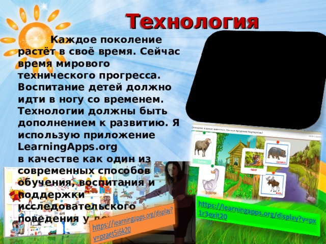 Технология   Каждое поколение растёт в своё время. Сейчас время мирового технического прогресса. Воспитание детей должно идти в ногу со временем. Технологии должны быть дополнением к развитию. Я использую приложение LearningApps.org в качестве как один из современных способов обучения, воспитания и поддержки исследовательского поведения у детей.  
