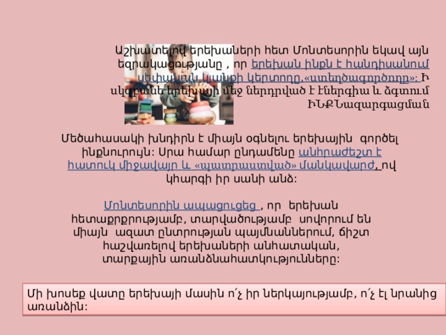 Աշխատելով երեխաների հետ Մոնտեսորին եկավ այն եզրակացությանը , որ երեխան ինքն է հանդիսանում սեփական կյանքի կերտողը, «ստեղծագործողը»: Ի սկզբանե երեխայի մեջ ներդրված է էներգիա և ձգտում ԻՆՔՆազարգացման Մեծահասակի խնդիրն է միայն օգնելու երեխային գործել ինքնուրույն: Սրա համար ընդամենը անհրաժեշտ է հատուկ միջավայր և «պատրաստված» մանկավարժ , ով կհարգի իր սանի անձ: Մոնտեսորին ապացուցեց , որ երեխան հետաքրքրությամբ, տարվածությամբ սովորում են միայն ազատ ընտրության պայմնաններում, ճիշտ հաշվառելով երեխաների անհատական, տարքային առանձնահատկությունները: Մի խոսեք վատը երեխայի մասին ո՛չ իր ներկայությամբ, ո՛չ էլ նրանից առանձին: 
