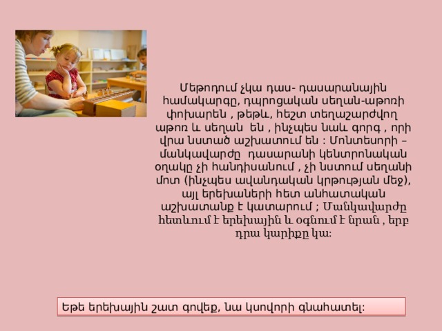 Մեթոդում չկա դաս- դասարանային համակարգը, դպրոցական սեղան-աթոռի փոխարեն , թեթև, հեշտ տեղաշարժվող աթոռ և սեղան են , ինչպես նաև գորգ , որի վրա նստած աշխատում են : Մոնտեսորի –մանկավարժը դասարանի կենտրոնական օղակը չի հանդիսանում , չի նստում սեղանի մոտ (ինչպես ավանդական կրթության մեջ), այլ երեխաների հետ անհատական աշխատանք է կատարում ; Մանկավարժը հետևում է երեխային և օգնում է նրան , երբ դրա կարիքը կա: Եթե երեխային շատ գովեք, նա կսովորի գնահատել: 