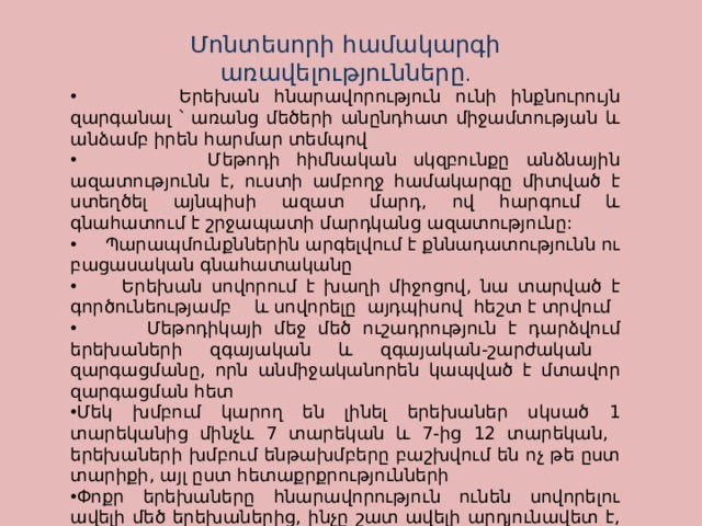 Մոնտեսորի համակարգի առավելությունները .  Երեխան հնարավորություն ունի ինքնուրույն զարգանալ ՝ առանց մեծերի անընդհատ միջամտության և անձամբ իրեն հարմար տեմպով  Մեթոդի հիմնական սկզբունքը անձնային ազատությունն է, ուստի ամբողջ համակարգը միտված է ստեղծել այնպիսի ազատ մարդ, ով հարգում և գնահատում է շրջապատի մարդկանց ազատությունը:  Պարապմունքններին արգելվում է քննադատությունն ու բացասական գնահատականը  Երեխան սովորում է խաղի միջոցով, նա տարված է գործունեությամբ և սովորելը այդպիսով հեշտ է տրվում  Մեթոդիկայի մեջ մեծ ուշադրություն է դարձվում երեխաների զգայական և զգայական-շարժական զարգացմանը, որն անմիջականորեն կապված է մտավոր զարգացման հետ Մեկ խմբում կարող են լինել երեխաներ սկսած 1 տարեկանից մինչև 7 տարեկան և 7-ից 12 տարեկան, երեխաների խմբում ենթախմբերը բաշխվում են ոչ թե ըստ տարիքի, այլ ըստ հետաքրքրությունների Փոքր երեխաները հնարավորություն ունեն սովորելու ավելի մեծ երեխաներից, ինչը շատ ավելի արդյունավետ է, քան մեծերի բարդ բացատրությունները Երեխաները սովորում են ինքնուրույն որոշումներ կայացնել: 