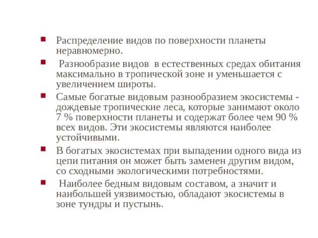 Распределение видов по поверхности планеты неравномерно.  Разнообразие видов в естественных средах обитания максимально в тропической зоне и уменьшается с увеличением широты. Самые богатые видовым разнообразием экосистемы - дождевые тропические леса, которые занимают около 7 % поверхности планеты и содержат более чем 90 % всех видов. Эти экосистемы являются наиболее устойчивыми. В богатых экосистемах при выпадении одного вида из цепи питания он может быть заменен другим видом, со сходными экологическими потребностями.  Наиболее бедным видовым составом, а значит и наибольшей уязвимостью, обладают экосистемы в зоне тундры и пустынь. 