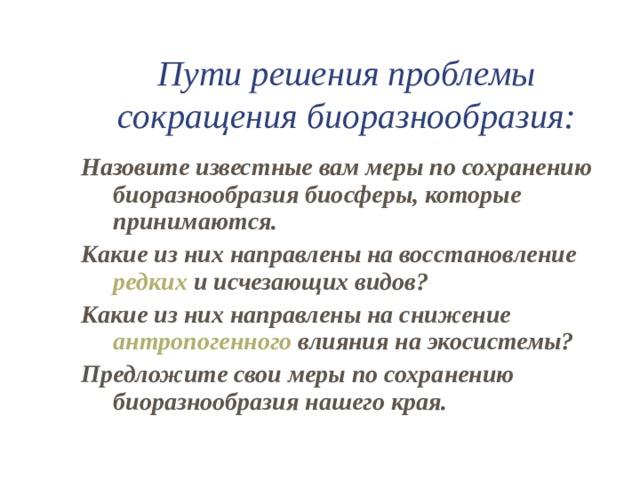 Пути решения проблемы сокращения биоразнообразия: Назовите известные вам меры по сохранению биоразнообразия биосферы, которые принимаются. Какие из них направлены на восстановление редких и исчезающих видов? Какие из них направлены на снижение антропогенного влияния на экосистемы? Предложите свои меры по сохранению биоразнообразия нашего края. 
