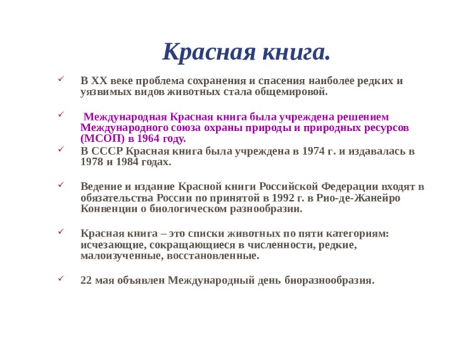 Красная книга. В XX веке проблема сохранения и спасения наиболее редких и уязвимых видов животных стала общемировой.   Международная Красная книга была учреждена решением Международного союза охраны природы и природных ресурсов (МСОП) в 1964 году. В СССР Красная книга была учреждена в 1974 г . и издавалась в 1978 и 1984 годах.  Ведение и издание Красной книги Российской Федерации входят в обязательства России по принятой в 1992 г. в Рио - де - Жанейро Конвенции о биологическом разнообразии. Красная книга – это списки животных по пяти категориям: исчезающие, сокращающиеся в численности, редкие, малоизученные, восстановленные.  22 мая объявлен Международный день биоразнообразия.   