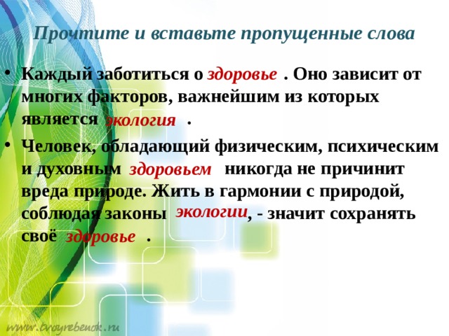 Прочтите и вставьте пропущенные слова Каждый заботиться о  . Оно зависит от многих факторов, важнейшим из которых является . Человек, обладающий физическим, психическим и духовным никогда не причинит вреда природе. Жить в гармонии с природой, соблюдая законы  , - значит сохранять своё . здоровье экология здоровьем экологии  здоровье 