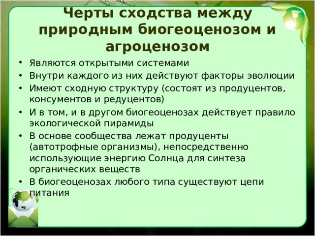 Черты сходства между природным биогеоценозом и агроценозом Являются открытыми системами Внутри каждого из них действуют факторы эволюции Имеют сходную структуру (состоят из продуцентов, консументов и редуцентов) И в том, и в другом биогеоценозах действует правило экологической пирамиды В основе сообщества лежат продуценты (автотрофные организмы), непосредственно использующие энергию Солнца для синтеза органических веществ В биогеоценозах любого типа существуют цепи питания 
