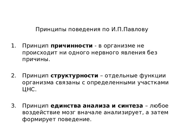 Принципы поведения по И.П.Павлову Принцип причинности - в организме не происходит ни одного нервного явления без причины.  Принцип структурности – отдельные функции организма связаны с определенными участками ЦНС.  Принцип единства анализа и синтеза – любое воздействие мозг вначале анализирует, а затем формирует поведение. 