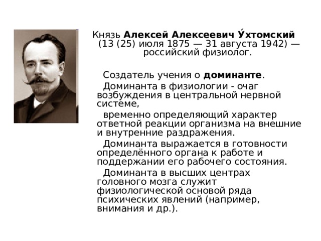 Князь Алексей Алексеевич У́хтомский (13 (25) июля 1875 — 31 августа 1942) — российский физиолог.  Создатель учения о доминанте .  Доминанта в физиологии - очаг возбуждения в центральной нервной системе,  временно определяющий характер ответной реакции организма на внешние и внутренние раздражения.  Доминанта выражается в готовности определённого органа к работе и поддержании его рабочего состояния.  Доминанта в высших центрах головного мозга служит физиологической основой ряда психических явлений (например, внимания и др.). 