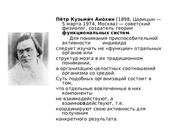 Пётр Кузьми́ч Ано́хин (1898, Царицын — 5 марта 1974, Москва) — советский физиолог, создатель теории функциональных систем .  Для понимания приспособительной активности индивида следует изучать не «функции» отдельных органов или структур мозга в их традиционном понимании, а организацию целостных соотношений организма со средой. Суть подобных организаций состоит в том, что отдельные вовлеченные в них компоненты не взаимодействуют, а взаимо со действуют, т.е. координируют свою активность для получения конкретного результата. 