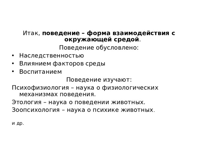 Итак, поведение – форма взаимодействия с окружающей средой . Поведение обусловлено: Наследственностью Влиянием факторов среды Воспитанием Поведение изучают: Психофизиология – наука о физиологических механизмах поведения. Этология – наука о поведении животных. Зоопсихология – наука о психике животных . и др. 