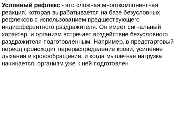Условный рефлекс - это сложная многокомпонентная реакция, которая вырабатывается на базе безусловных рефлексов с использованием предшествующего индифферентного раздражителя. Он имеет сигнальный характер, и организм встречает воздействие безусловного раздражителя подготовленным. Например, в предстартовый период происходит перераспределение крови, усиление дыхания и кровообращения, и когда мышечная нагрузка начинается, организм уже к ней подготовлен. 