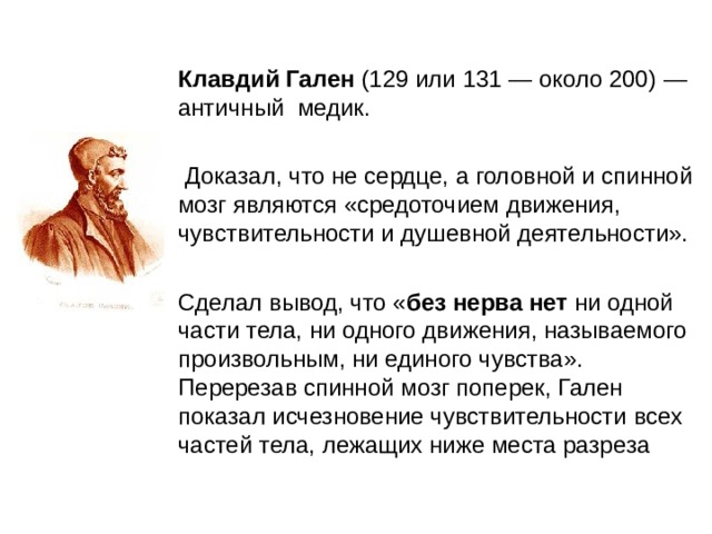 Клавдий Гален (129 или 131 — около 200) — античный медик.  Доказал, что не сердце, а головной и спинной мозг являются «средоточием движения, чувствительности и душевной деятельности». Сделал вывод, что « без нерва нет ни одной части тела, ни одного движения, называемого произвольным, ни единого чувства». Перерезав спинной мозг поперек, Гален показал исчезновение чувствительности всех частей тела, лежащих ниже места разреза 