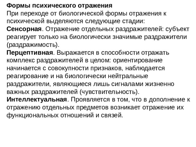 Формы психического отражения При переходе от биологической формы отражения к психической выделяются следующие стадии: Сенсорная . Отражение отдельных раздражителей: субъект реагирует только на биологически значимые раздражители (раздражимость). Перцептивная . Выражается в способности отражать комплекс раздражителей в целом: ориентирование начинается с совокупности признаков, наблюдается реагирование и на биологически нейтральные раздражители, являющиеся лишь сигналами жизненно важных раздражителей (чувствительность). Интеллектуальная . Проявляется в том, что в дополнение к отражению отдельных предметов возникает отражение их функциональных отношений и связей. 