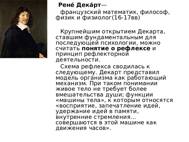  Рене́ Дека́рт —  французский математик, философ, физик и физиолог(16-17вв)  Крупнейшим открытием Декарта, ставшим фундаментальным для последующей психологии, можно считать понятие о рефлексе и принцип рефлекторной деятельности.  Схема рефлекса сводилась к следующему. Декарт представил модель организма как работающий механизм. При таком понимании живое тело не требует более вмешательства души; функции «машины тела», к которым относятся «восприятие, запечатление идей, удержание идей в памяти, внутренние стремления… совершаются в этой машине как движения часов». 