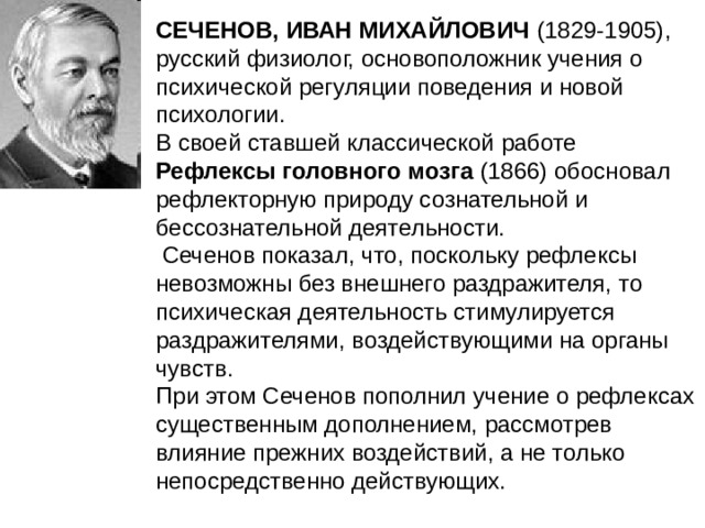 СЕЧЕНОВ, ИВАН МИХАЙЛОВИЧ (1829-1905), русский физиолог, основоположник учения о психической регуляции поведения и новой психологии. В своей ставшей классической работе Рефлексы головного мозга (1866) обосновал рефлекторную природу сознательной и бессознательной деятельности.  Сеченов показал, что, поскольку рефлексы невозможны без внешнего раздражителя, то психическая деятельность стимулируется раздражителями, воздействующими на органы чувств. При этом Сеченов пополнил учение о рефлексах существенным дополнением, рассмотрев влияние прежних воздействий, а не только непосредственно действующих. 